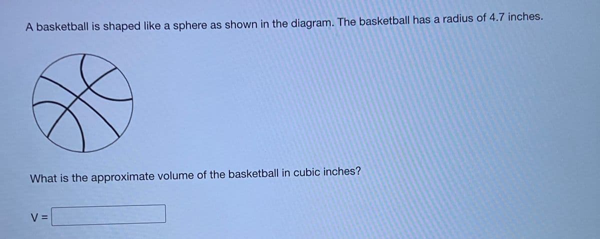 A basketball is shaped like a sphere as shown in the diagram. The basketball has a radius of 4.7 inches.
What is the approximate volume of the basketball in cubic inches?
V =
