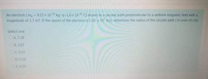 An electron (m, = 9.11x 101 kg q-16x10 moves in a circular path perpendicular to a uniform magnetic field with a
magnitude of 1.7 mT. If the speed of the electron is 1.50 x 10 m/s, determine the radius of the circular path (in units of cm),
Select one:
OA 7.38
OB 2.67
OC.5.02
OD.0.16
OE 620
