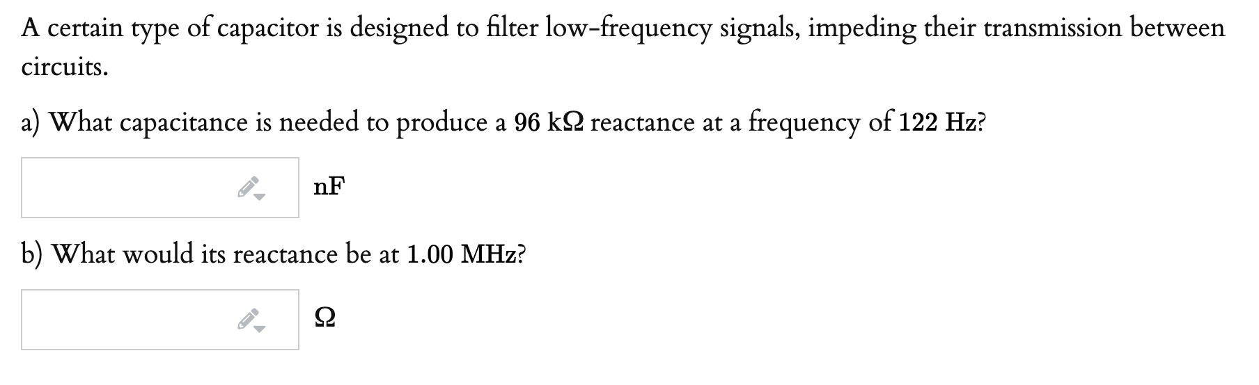 A certain type of capacitor is designed to filter low-frequency signals, impeding their transmission between
circuits.
a) What capacitance is needed to produce a 96 k2 reactance at a frequency of 122 Hz?
nF
b) What would its reactance be at 1.00 MHz?

