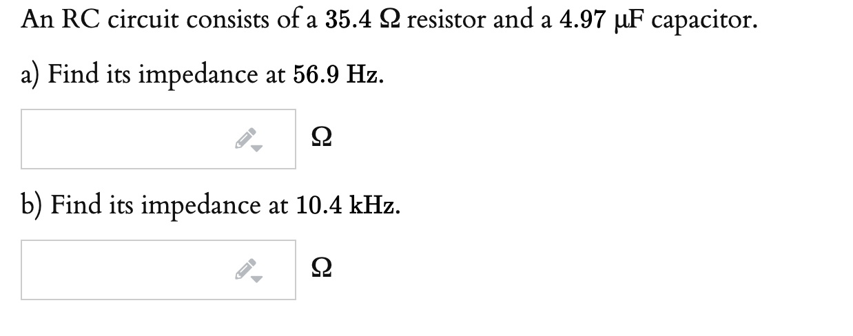 An RC circuit consists of a 35.4 Q resistor and a 4.97 µF capacitor.
a) Find its impedance at 56.9 Hz.
b) Find its impedance at 10.4 kHz.

