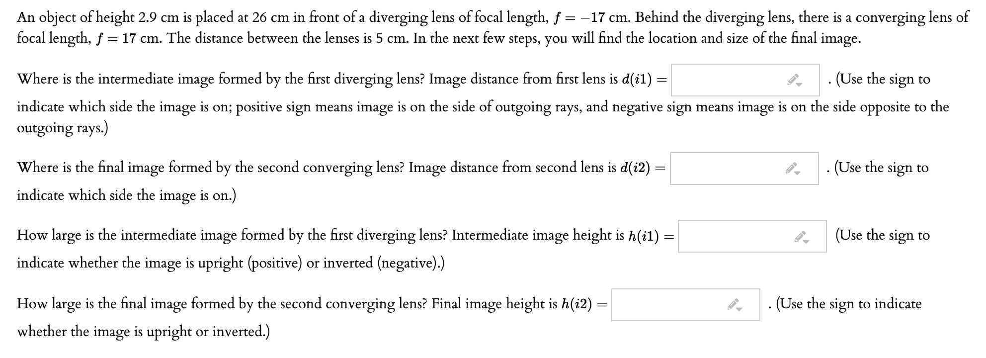 An object of height 2.9 cm is placed at 26 cm in front of a diverging lens of focal length, f = –17 cm. Behind the diverging lens, there is a converging lens of
focal length, f = 17 cm. The distance between the lenses is 5 cm. In the next few steps, you will find the location and size of the final image.
Where is the intermediate image formed by the first diverging lens? Image distance from first lens is d(i1) =
. (Use the sign to
indicate which side the image is on; positive sign means image is on the side of outgoing rays, and negative sign means image is on the side opposite to the
outgoing rays.)
Where is the final image formed by the second converging lens? Image distance from second lens is d(i2) =
(Use the sign to
indicate which side the image is on.)
How large is the intermediate image formed by the first diverging lens? Intermediate image height is h(i1) =
(Use the sign to
indicate whether the image is upright (positive) or inverted (negative).)
How large is the final image formed by the second converging lens? Final image height is h(i2)
. (Use the sign to indicate
whether the image is upright or inverted.)

