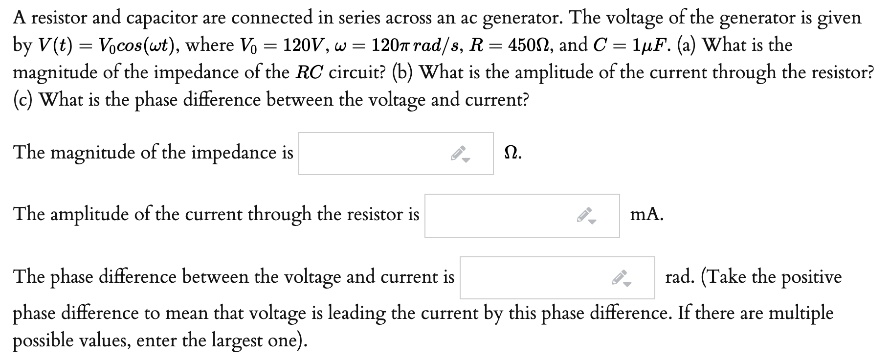 A resistor and capacitor are connected in series across an ac generator. The voltage of the generator is given
by V(t) = Vocos(wt), where Vo = 120V, w =
magnitude of the impedance of the RC circuit? (b) What is the amplitude of the current through the resistor?
(c) What is the phase difference between the voltage and current?
120T rad/s, R = 450N, and C = 1µF. (a) What is the
The magnitude of the impedance is
Ω.
The amplitude of the current through the resistor is
mA.
The phase difference between the voltage and current is
rad. (Take the positive
phase difference to mean that voltage is leading the current by this phase difference. If there are multiple
possible values, enter the largest one).
