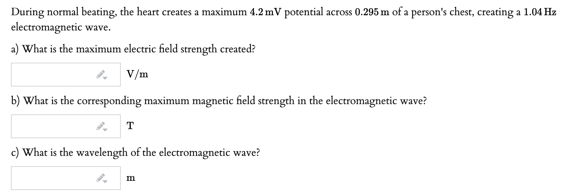 During normal beating, the heart creates a maximum 4.2 mV potential across 0.295 m of a person's chest, creating a 1.04 Hz
electromagnetic wave.
a) What is the maximum electric field strength created?
V/m
b) What is the corresponding maximum magnetic field strength in the electromagnetic wave?
T
c) What is the wavelength of the electromagnetic wave?
m
