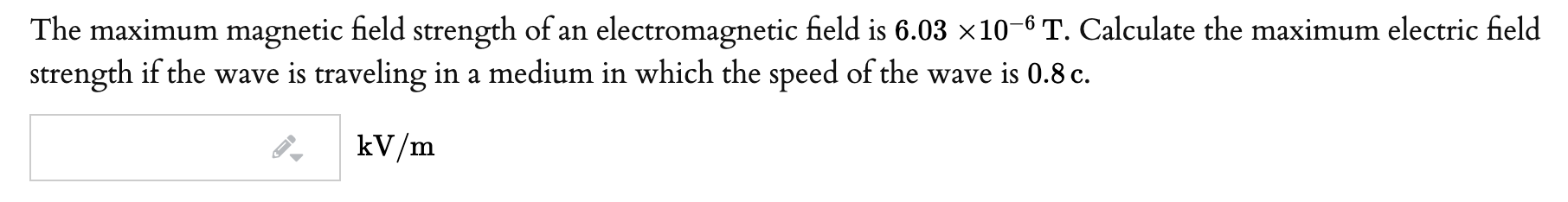 The maximum magnetic field strength of an electromagnetic field is 6.03 ×10-6 T. Calculate the maximum electric field
strength if the wave is traveling in a medium in which the speed of the wave is 0.8 c.
