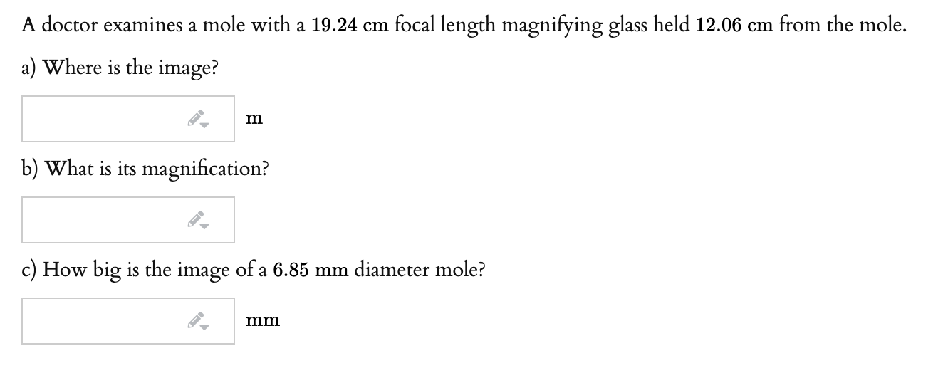 A doctor examines a mole with a 19.24 cm focal length magnifying glass held 12.06 cm from the mole.
a) Where is the image?
m
b) What is its magnification?
c) How big is the image of a 6.85 mm diameter mole?
mm
