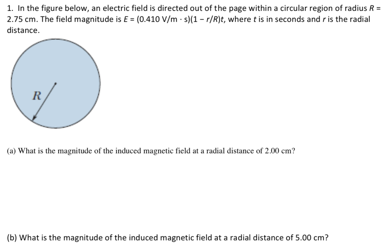 1. In the figure below, an electric field is directed out of the page within a circular region of radius R =
2.75 cm. The field magnitude is E = (0.410 V/m · s)(1 – r/R)t, wheret is in seconds and r is the radial
distance.
R
(a) What is the magnitude of the induced magnetic field at a radial distance of 2.00 cm?
