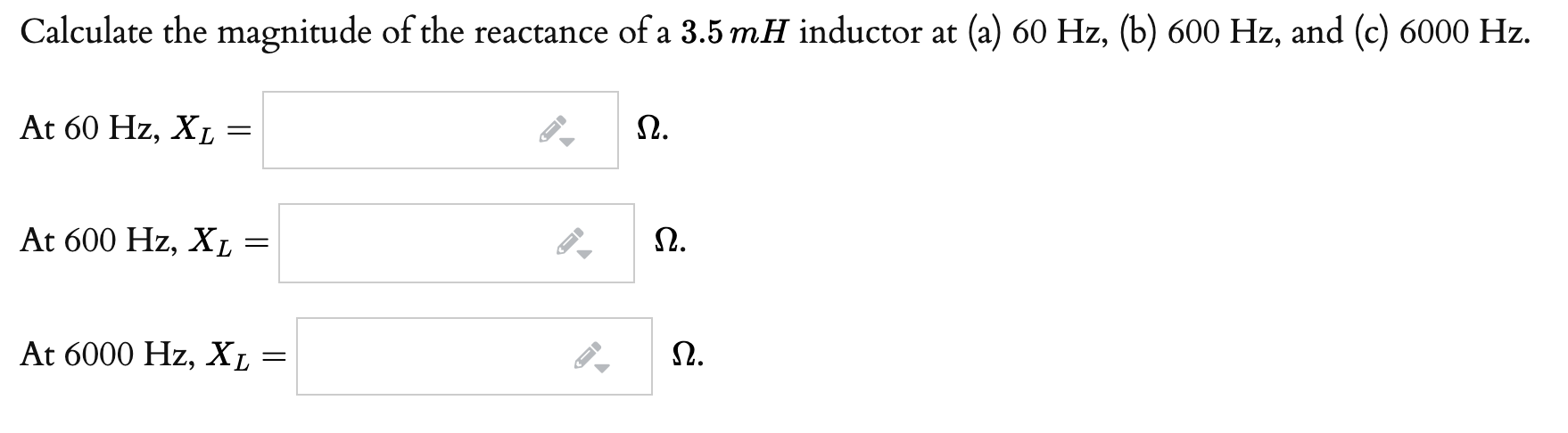 Calculate the magnitude of the reactance of a 3.5 mH inductor at (a) 60 Hz, (b) 600 Hz, and (c) 6000 Hz.
At 60 Hz, XL:
Ω.
At 600 Hz, XL
Ω.
At 6000 Hz, X, :
Ω.
