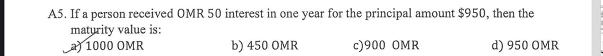 A5. If a person received OMR 50 interest in one year for the principal amount $950, then the
matyrity value is:
a) 1000 OMR
b) 450 OMR
c)900 OMR
d) 950 OMR
