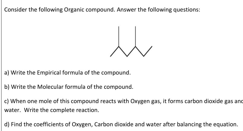 Consider the following Organic compound. Answer the following questions:
a) Write the Empirical formula of the compound.
b) Write the Molecular formula of the compound.
c) When one mole of this compound reacts with Oxygen gas, it forms carbon dioxide gas and
water. Write the complete reaction.
d) Find the coefficients of Oxygen, Carbon dioxide and water after balancing the equation.
