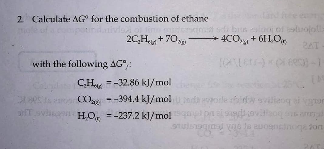 dard hee en
brus olooj of eolrojolix
> 4CO2 + 6H,0
2. Calculate AG° for the combustion of ethane
2C,H6) + 702)
(8)9-
28)
2AT
with the following AG°;:
CH = -32.86 kJ/mol
5 1 Rrogr CO2 =-394.4 kJ/mol orle ridw svilieoq ei vgron
1ovisa H,O = -237.2 kJ/mol plpnei uovitieoq o16 amnsh
(),
