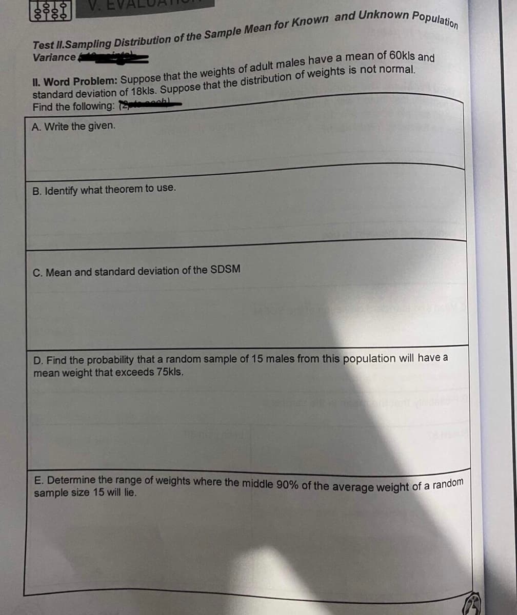 V. EVA
Variance.
standard deviation of 18kls. Suppose that the distribution of weights is not normal
Find the following: h
A. Write the given.
B. Identify what theorem to use.
C. Mean and standard deviation of the SDSM
D. Find the probability that a random sample of 15 males from this population will have a
mean weight that exceeds 75kls.
E. Determine the range of weights where the middle 90% of the average weight of a random
sample size 15 will lie.

