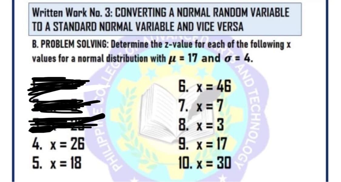 Written Work No. 3: CONVERTING A NORMAL RANDOM VARIABLE
TO A STANDARD NORMAL VARIABLE AND VICE VERSA
B. PROBLEM SOLVING: Determine the z-value for each of the following x
values for a normal distribution with u = 17 and o = 4.
6. x = 46
7. x= 7
8. x = 3
9. x = 17
10. x = 30
4. x = 26
5. x= 18
PHILIPPH1
ND TECHNOLOGE
