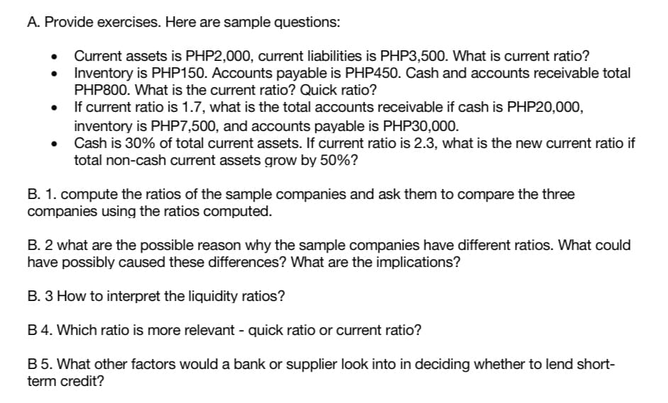 A. Provide exercises. Here are sample questions:
Current assets is PHP2,000, current liabilities is PHP3,500. What is current ratio?
Inventory is PHP150. Accounts payable is PHP450. Cash and accounts receivable total
PHP800. What is the current ratio? Quick ratio?
If current ratio is 1.7, what is the total accounts receivable if cash is PHP20,000,
inventory is PHP7,500, and accounts payable is PHP30,000.
Cash is 30% of total current assets. If current ratio is 2.3, what is the new current ratio if
total non-cash current assets grow by 50%?
B. 1. compute the ratios of the sample companies and ask them to compare the three
companies using the ratios computed.
B. 2 what are the possible reason why the sample companies have different ratios. What could
have possibly caused these differences? What are the implications?
B. 3 How to interpret the liquidity ratios?
B4. Which ratio is more relevant - quick ratio or current ratio?
B 5. What other factors would a bank or supplier look into in deciding whether to lend short-
term credit?

