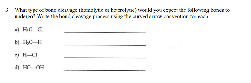 3. What type of bond cleavage (homolytic or heterolytic) would you expect the following bonds to
undergo? Write the bond cleavage process using the curved arrow convention for each.
a) H3C-Cl
b) H3C-H
c) H Cl
d) HO—ОН
