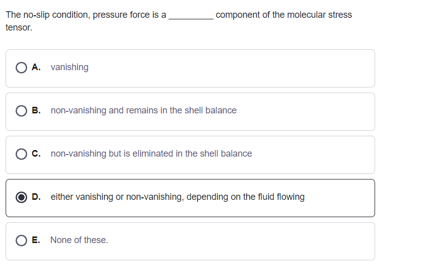 The no-slip condition, pressure force is a
component of the molecular stress
tensor.
O A. vanishing
O B. non-vanishing and remains in the shell balance
O c. non-vanishing but is eliminated in the shell balance
O D. either vanishing or non-vanishing, depending on the fluid flowing
O E. None of these.

