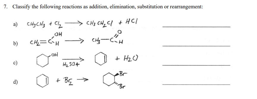 7. Classify the following reactions as addition, elimination, substitution or rearrangement:
a) CH3CH3 + Clz
> CH3 CH, Cl + HCl
CH=CH
.
CH3-CH
b)
HO
Hz S04
+ HzO
Br
d)
+ BG
Br
