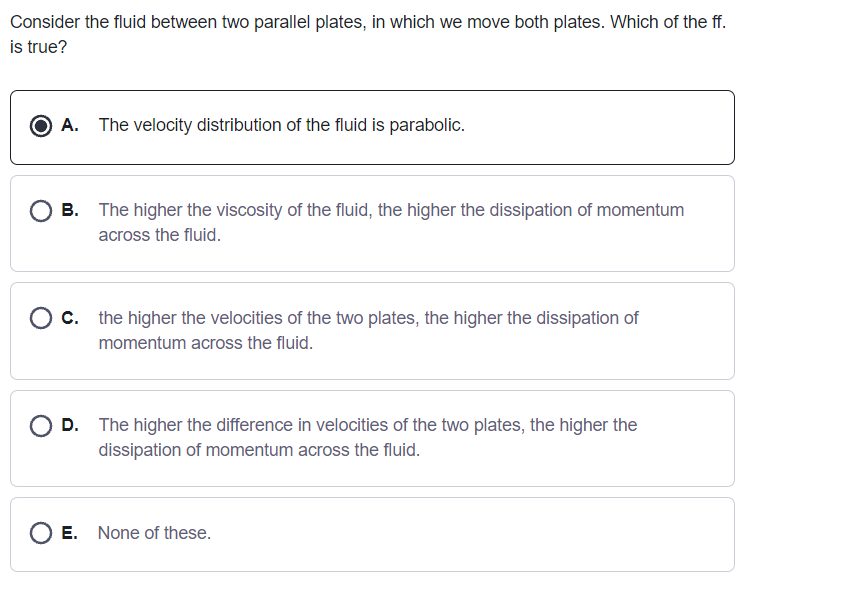 Consider the fluid between two parallel plates, in which we move both plates. Which of the ff.
is true?
O A. The velocity distribution of the fluid is parabolic.
O B. The higher the viscosity of the fluid, the higher the dissipation of momentum
across the fluid.
O c. the higher the velocities of the two plates, the higher the dissipation of
momentum across the fluid.
D. The higher the difference in velocities of the two plates, the higher the
dissipation of momentum across the fluid.
E. None of these.
