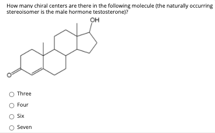 How many chiral centers are there in the following molecule (the naturally occurring
stereoisomer is the male hormone testosterone)?
OH
O Three
O Four
Six
O Seven
