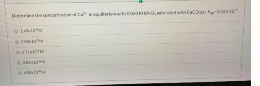 Determine the concentration of Ca²* in equilibrium with 0.050 M KNO3 saturated with CaCO3(s). Kp-4.50x 10°
1.43x10 M
2.04x10 M
6.71x10M
2.86x10 M
4.50x10 M
