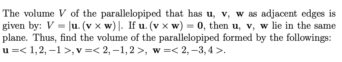 The volume V of the parallelopiped that has u, v, w as adjacent edges is
given by: V = u. (v x w) |. If u. (v x w) = 0, then u, v, w lie in the same
plane. Thus, find the volume of the parallelopiped formed by the followings:
u =< 1,2, –1 >, v =< 2,–1,2 >, w =< 2,-3, 4 >.
