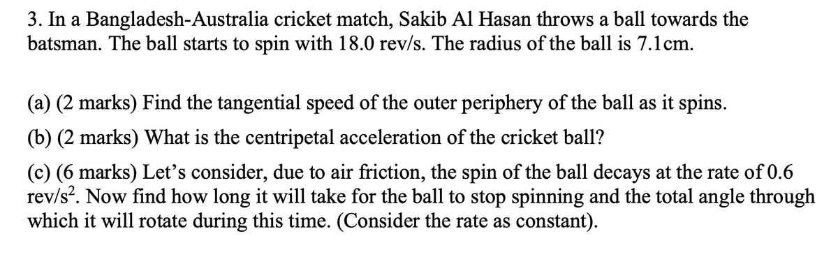 3. In a Bangladesh-Australia cricket match, Sakib Al Hasan throws a ball towards the
batsman. The ball starts to spin with 18.0 rev/s. The radius of the ball is 7.1cm.
(a) (2 marks) Find the tangential speed of the outer periphery of the ball as it spins.
(b) (2 marks) What is the centripetal acceleration of the cricket ball?
(c) (6 marks) Let's consider, due to air friction, the spin of the ball decays at the rate of 0.6
rev/s. Now find how long it will take for the ball to stop spinning and the total angle through
which it will rotate during this time. (Consider the rate as constant).
