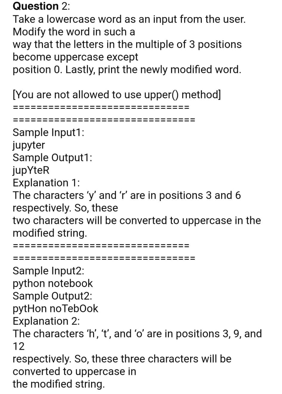 Question 2:
Take a lowercase word as an input from the user.
Modify the word in such a
way that the letters in the multiple of 3 positions
become uppercase except
position 0. Lastly, print the newly modified word.
[You are not allowed to use upper() method]
Sample Input1:
jupyter
Sample Output1:
jupYteR
Explanation 1:
The characters 'y' and 'r' are in positions 3 and 6
respectively. So, these
two characters will be converted to uppercase in the
modified string.
Sample Input2:
python notebook
Sample Output2:
pytHon noTebOok
Explanation 2:
The characters 'h', 't', and 'o' are in positions 3, 9, and
12
respectively. So, these three characters will be
converted to uppercase in
the modified string.
