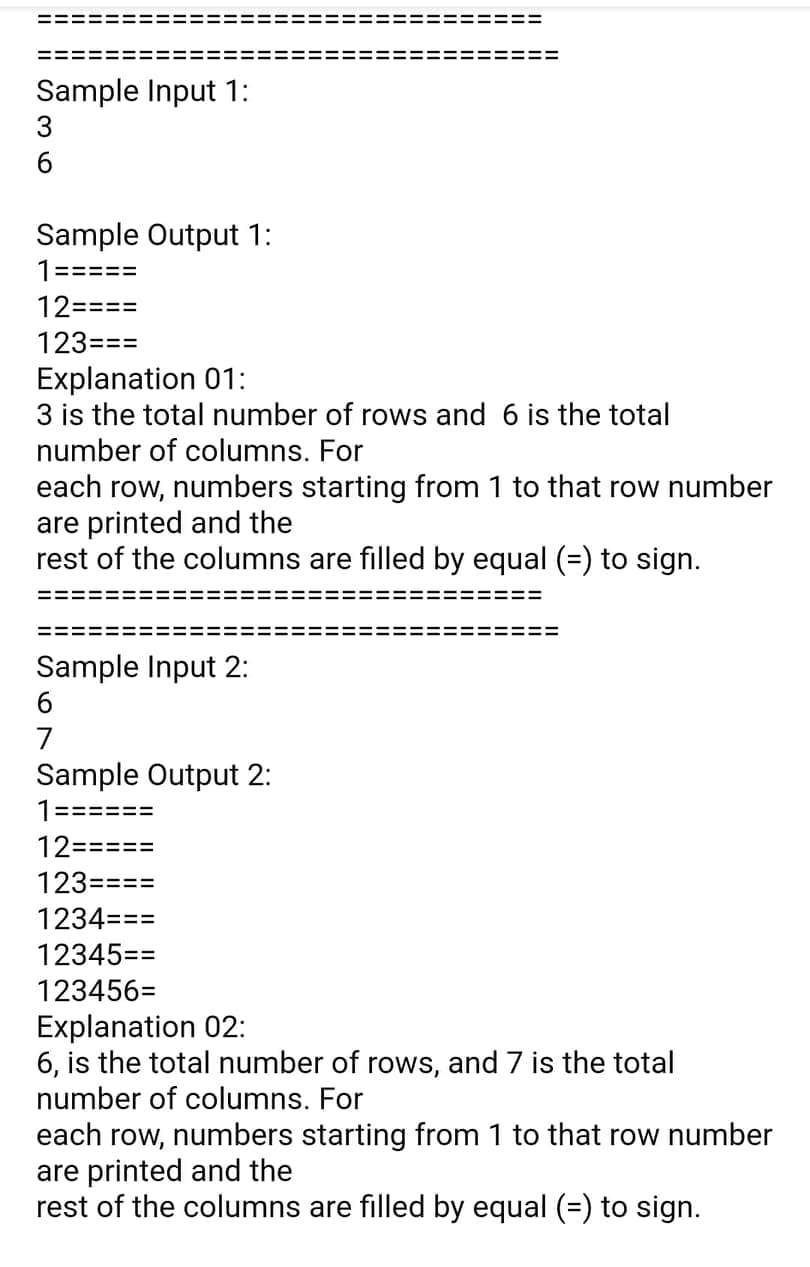 Sample Input 1:
3
Sample Output 1:
1=====
12====
123===
Explanation 01:
3 is the total number of rows and 6 is the total
number of columns. For
each row, numbers starting from 1 to that row number
are printed and the
rest of the columns are filled by equal (=) to sign.
Sample Input 2:
7
Sample Output 2:
1======
12=====
123====
1234===
12345==
123456=
Explanation 02:
6, is the total number of rows, and 7 is the total
number of columns. For
each row, numbers starting from 1 to that row number
are printed and the
rest of the columns are filled by equal (=) to sign.
