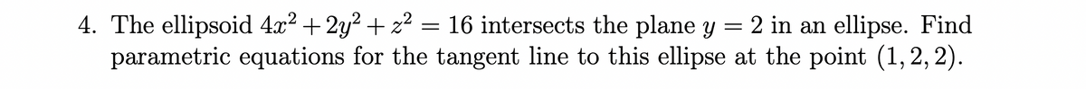 4. The ellipsoid 4x² + 2y? + z² = 16 intersects the plane y = 2 in an ellipse. Find
parametric equations for the tangent line to this ellipse at the point (1, 2, 2).
