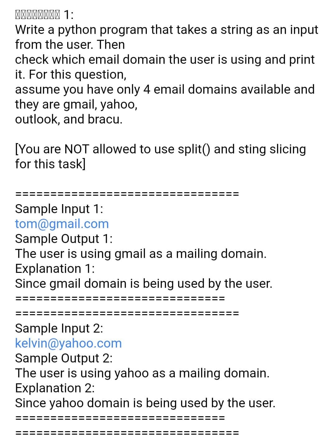 Write a python program that takes a string as an input
from the user. Then
check which email domain the user is using and print
it. For this question,
assume you have only 4 email domains available and
they are gmail, yahoo,
outlook, and bracu.
[You are NOT allowed to use split() and sting slicing
for this task]
Sample Input 1:
tom@gmail.com
Sample Output 1:
The user is using gmail as a mailing domain.
Explanation 1:
Since gmail domain is being used by the user.
Sample Input 2:
kelvin@yahoo.com
Sample Output 2:
The user is using yahoo as a mailing domain.
Explanation 2:
Since yahoo domain is being used by the user.
II
