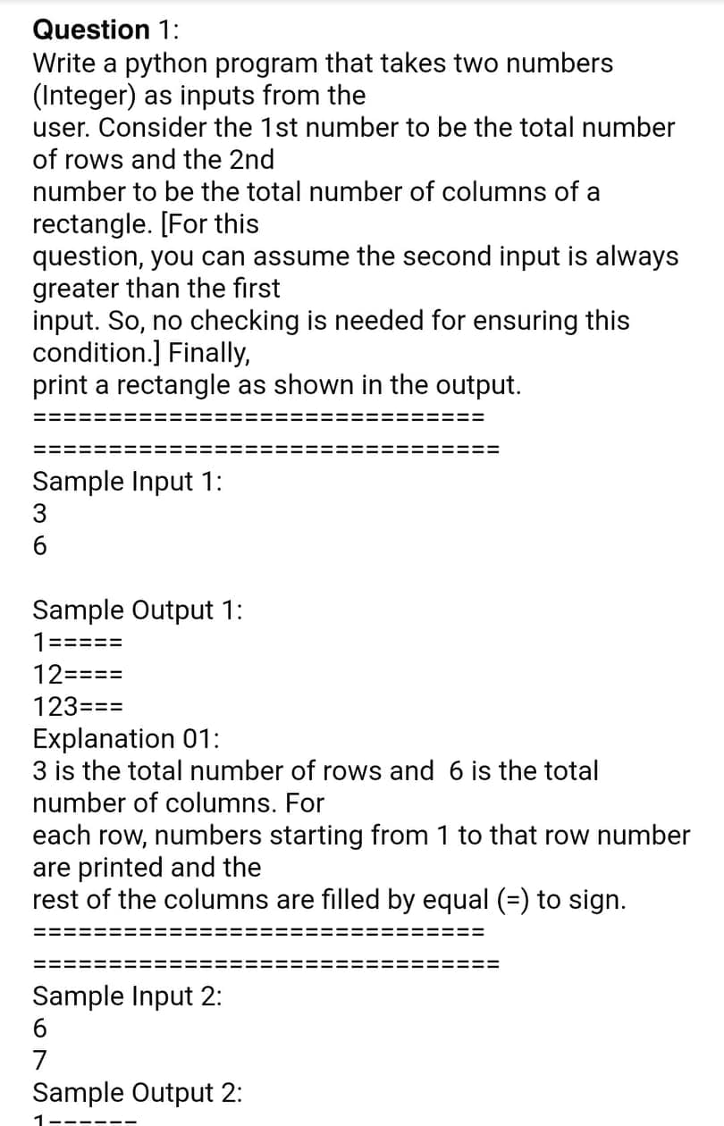 Question 1:
Write a python program that takes two numbers
(Integer) as inputs from the
user. Consider the 1st number to be the total number
of rows and the 2nd
number to be the total number of columns of a
rectangle. [For this
question, you can assume the second input is always
greater than the first
input. So, no checking is needed for ensuring this
condition.] Finally,
print a rectangle as shown in the output.
Sample Input 1:
3
6.
Sample Output 1:
1=====
12====
123===
Explanation 01:
3 is the total number of rows and 6 is the total
number of columns. For
each row, numbers starting from 1 to that row number
are printed and the
rest of the columns are filled by equal (=) to sign.
Sample Input 2:
6
7
Sample Output 2:
