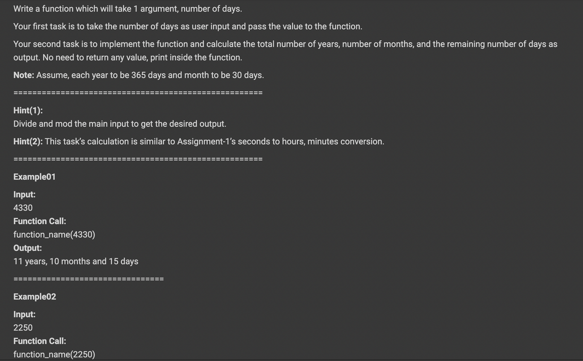 Write a function which will take 1 argument, number of days.
Your first task is to take the number of days as user input and pass the value to the function.
Your second task is to implement the function and calculate the total number of years, number of months, and the remaining number of days as
output. No need to return any value, print inside the function.
Note: Assume, each year to be 365 days and month to be 30 days.
Hint(1):
Divide and mod the
ain input to get the desired output.
Hint(2): This task's calculation is similar to Assignment-1's seconds to hours, minutes conversion.
Example01
Input:
4330
Function Call:
function_name(4330)
Output:
11 years, 10 months and 15 days
Example02
Input:
2250
Function Call:
function_name(2250)
