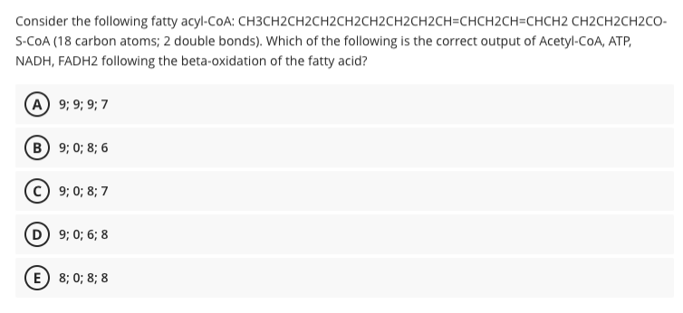 Consider the following fatty acyl-CoA: CH3CH2CH2CH2CH2CH2CH2CH2CH=CHCH2CH=CHCH2 CH2CH2CH2CO-
S-COA (18 carbon atoms; 2 double bonds). Which of the following is the correct output of Acetyl-CoA, ATP,
NADH, FADH2 following the beta-oxidation of the fatty acid?
A 9; 9; 9; 7
B 9; 0; 8; 6
9; 0; 8; 7
D 9; 0; 6; 8
E) 8; 0; 8; 8
