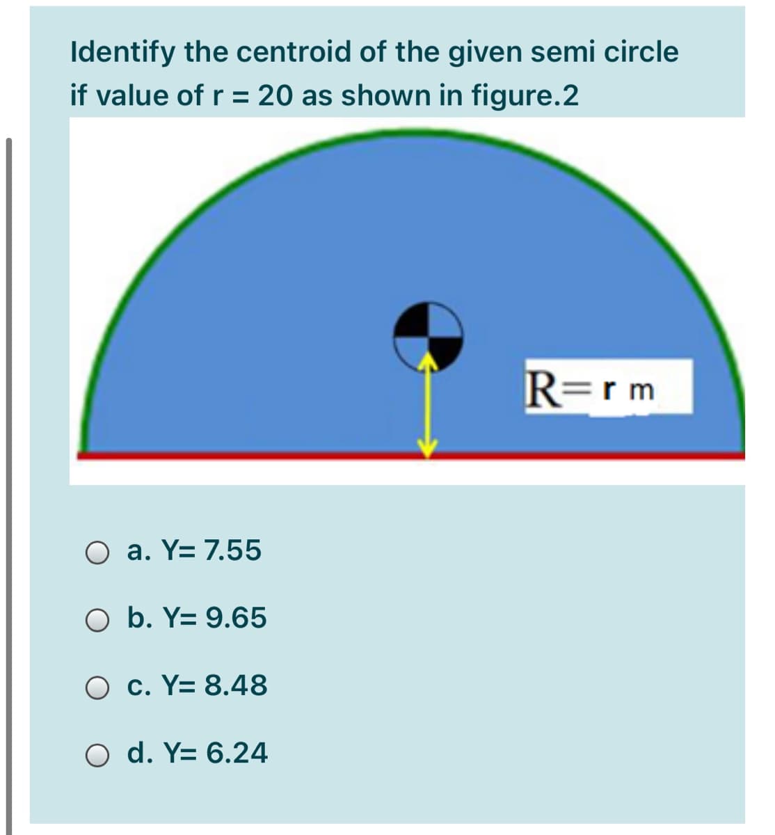 Identify the centroid of the given semi circle
if value of r = 20 as shown in figure.2
R=rm
O a. Y= 7.55
O b. Y= 9.65
O c. Y= 8.48
O d. Y= 6.24
