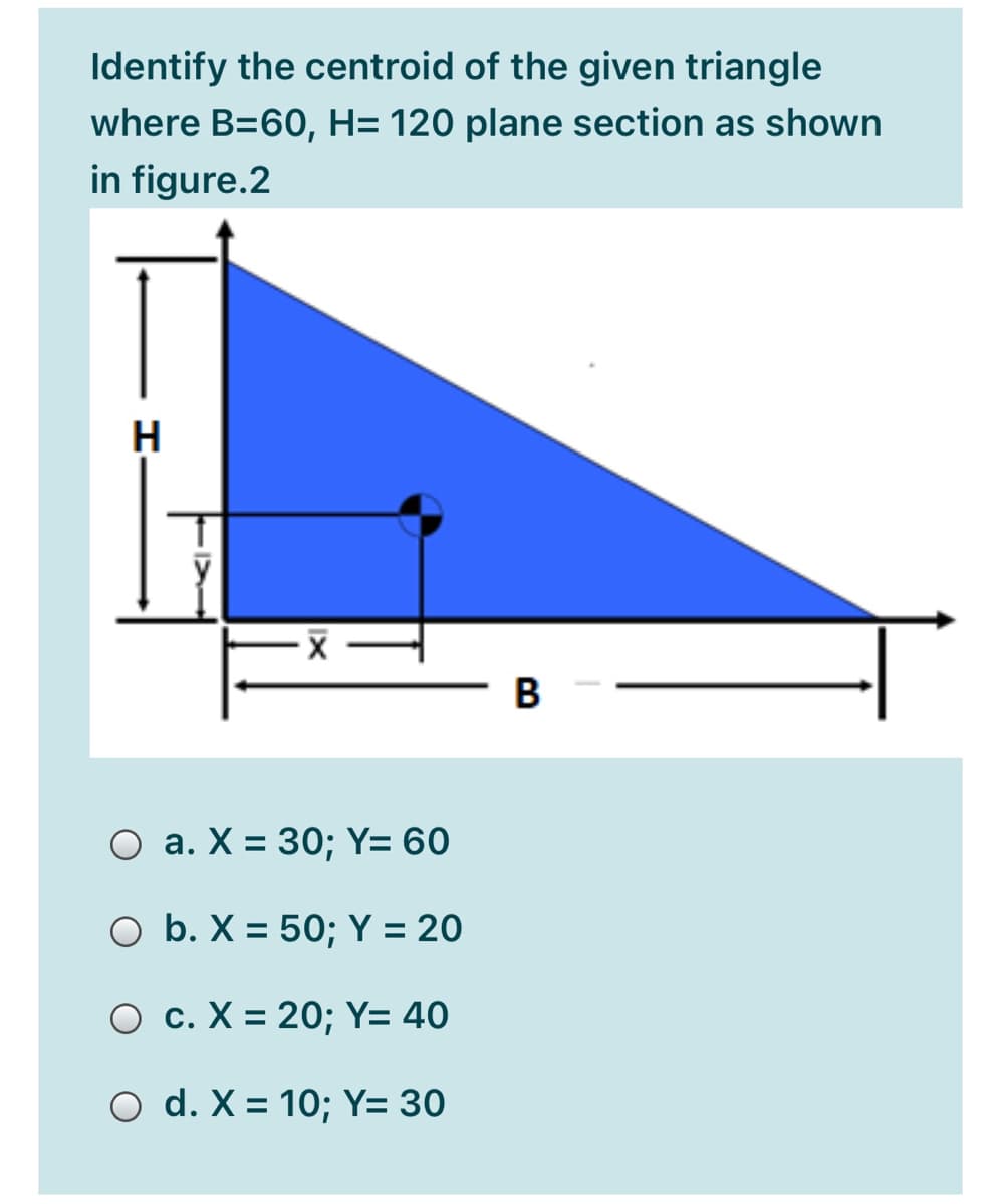 Identify the centroid of the given triangle
where B=60, H= 120 plane section as shown
in figure.2
H
В
O a. X = 30; Y= 60
O b. X = 50; Y = 20
%3D
O c. X = 20; Y= 40
%3D
O d. X = 10; Y= 30
%3D
