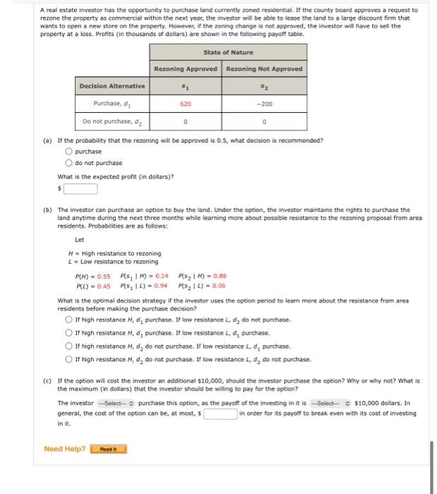 A real estate investor has the opportunity to purchase land currently zoned residential. If the county board approves a request to
rezone the property as commercial within the next year, the investor will be able to lease the land to a large discount firm that
wants to open a new store on the property. However, if the zoning change is not approved, the investor will have to sell the
property at a loss. Profits (in thousands of dollars) are shown in the following payoff table.
State of Nature
Rezoning Approved
Decision Alternative
Purchase, d
Do not purchase, d₂
(a) If the probability that the rezoning will be approved is 0.5, what decision is recommended?
purchase
do not purchase
What is the expected profit (in dollars)?
$
Let
H = High resistance to rezoning
L = Low resistance to rezoning
P(H) = 0.55
P(L) = 0.45
620
P(s, 1H) = 0.14
PS, 12)-0.94
Rezoning Not Approved
5₂
0
(b) The investor can purchase an option to buy the land. Under the option, the investor maintains the rights to purchase the
land anytime during the next three months while learning more about possible resistance to the rezoning proposal from area
residents. Probabilities are as follows:
Need Help? Read It
-200
P(S₂1H)=0.86
P(S₂12)= 0.06
0
What is the optimal decision strategy if the investor uses the option period to learn more about the resistance from area
residents before making the purchase decision?
If high resistance H, d, purchase. If low resistance L, d, do not purchase.
If high resistance H, d, purchase. If low resistance L, d, purchase.
If high resistance H, d, do not purchase. If low resistance L. d, purchase.
If high resistance H, d, do not purchase. If low resistance L, d, do not purchase.
(c) If the option will cost the investor an additional $10,000, should the investor purchase the option? Why or why not? What is
the maximum (in dollars) that the investor should be willing to pay for the option?
The investor -Select-o purchase this option, as the payoff of the investing in it is-Select- $10,000 dollars. In
general, the cost of the option can be, at most, s
in order for its payoff to break even with its cost of investing
in it.