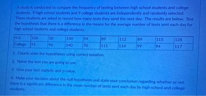 A study is conducted to compare the frequency of texting between high school students and college
students. 9 high school students and 9 college students are independently and randomly selected.
These students are asked to record how many texts they send the next day. The results are below. Test
the hypothesis that there is a difference in the means for the average number of texts sent each day for
high school students and college students.
H.S.
College 95
106
58
96
150
140
94
70
89
111
112
114
89
99
115
94
135
117
1. Clearly state the hypotheses using correct notation.
2. Name the test you are going to use.
3. Give your test statistic and p-value.
4. Make your decision about the null hypothesis and state your conclusion regarding whether or not
there is a significant difference in the mean number of texts sent each day by high school and college
students.