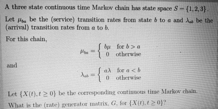 A three state continuous time Markov chain has state space S = {1,2,3}.
Let ba be the (service) transition rates from state b to a and Aab be the
(arrival) transition rates from a to b.
For this chain,
and
ba
Xab
:{
=
=
{
bu
0
aλ
0
for ba
otherwise
for a <b
otherwise
Let (X(t).t> 0} be the corresponding continuous time Markov chain.
What is the (rate) generator matrix, G. for {X(t), t≥ 0}?