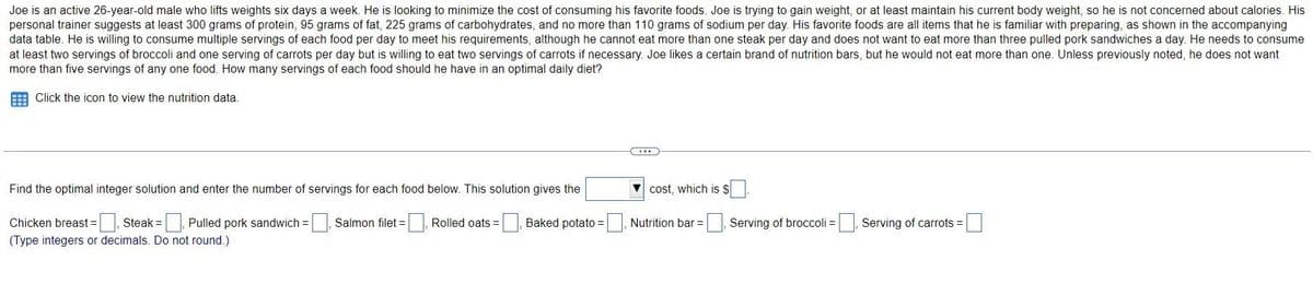 Joe is an active 26-year-old male who lifts weights six days a week. He is looking to minimize the cost of consuming his favorite foods. Joe is trying to gain weight, or at least maintain his current body weight, so he is not concerned about calories. His
personal trainer suggests at least 300 grams of protein, 95 grams of fat, 225 grams of carbohydrates, and no more than 110 grams of sodium per day. His favorite foods are all items that he is familiar with preparing, as shown in the accompanying
data table. He is willing to consume multiple servings of each food per day to meet his requirements, although he cannot eat more than one steak per day and does not want to eat more than three pulled pork sandwiches a day. He needs to consume
at least two servings of broccoli and one serving of carrots per day but is willing to eat two servings of carrots if necessary. Joe likes a certain brand of nutrition bars, but he would not eat more than one. Unless previously noted, he does not want
more than five servings of any one food. How many servings of each food should he have in an optimal daily diet?
Click the icon to view the nutrition data.
Find the optimal integer solution and enter the number of servings for each food below. This solution gives the
Salmon filet = [
Chicken breast =, Steak = , Pulled pork sandwich =
(Type integers or decimals. Do not round.)
Rolled oats = [
cost, which is S
=, Baked potato =, Nutrition bar =
Serving of broccoli =
Serving of carrots =