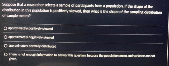 Suppose that a researcher selects a sample of participants from a population. If the shape of the
distribution in this population is positively skewed, then what is the shape of the sampling distribution
of sample means?
O approximately positively skewed
O approximately negatively skewed
O approximately normally distributed
O There is not enough information to answer this question, because the population mean and variance are not
given.