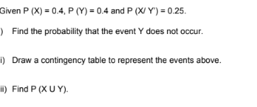 Given P (X) = 0.4, P (Y) = 0.4 and P (X/Y) = 0.25.
Find the probability that the event Y does not occur.
i) Draw a contingency table to represent the events above.
ii) Find P (XUY).