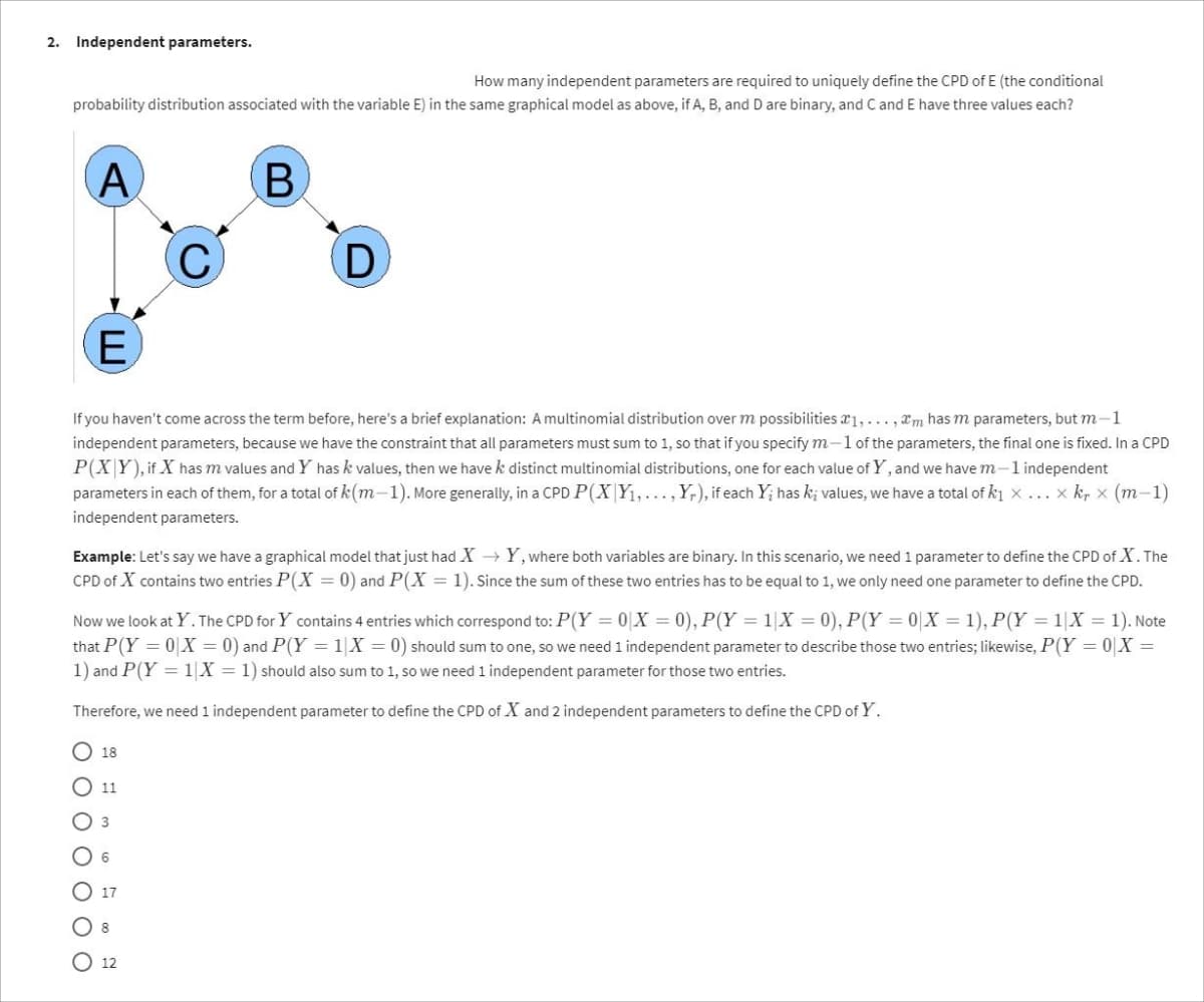 2. Independent parameters.
How many independent parameters are required to uniquely define the CPD of E (the conditional
probability distribution associated with the variable E) in the same graphical model as above, if A, B, and D are binary, and C and E have three values each?
A
B
E
If you haven't come across the term before, here's a brief explanation: A multinomial distribution over m possibilities 1,...,m has m parameters, but m-1
independent parameters, because we have the constraint that all parameters must sum to 1, so that if you specify m-1 of the parameters, the final one is fixed. In a CPD
P(XY), if X has m values and Y has k values, then we have k distinct multinomial distributions, one for each value of Y, and we have m-1 independent
parameters in each of them, for a total of k(m-1). More generally, in a CPD P(X|Y₁,..., Yr), if each Y; has kį values, we have a total of k₁ ×... x kr x (m−1)
independent parameters.
Example: Let's say we have a graphical model that just had X→Y, where both variables are binary. In this scenario, we need 1 parameter to define the CPD of X. The
CPD of X contains two entries P(X= 0) and P(X = 1). Since the sum of these two entries has to be equal to 1, we only need one parameter to define the CPD.
Now we look at Y. The CPD for Y contains 4 entries which correspond to: P(Y=0|X=0), P(Y = 1 X = 0), P(Y=0|X = 1), P(Y= 1|X = 1). Note
that P(Y=0|X = 0) and P(Y= 1 X = 0) should sum to one, so we need 1 independent parameter to describe those two entries; likewise, P(Y=0 X =
1) and P(Y = 1|X = 1) should also sum to 1, so we need 1 independent parameter for those two entries.
Therefore, we need 1 independent parameter to define the CPD of X and 2 independent parameters to define the CPD of Y.
0 0 0 0 0 0
D
18
11
12