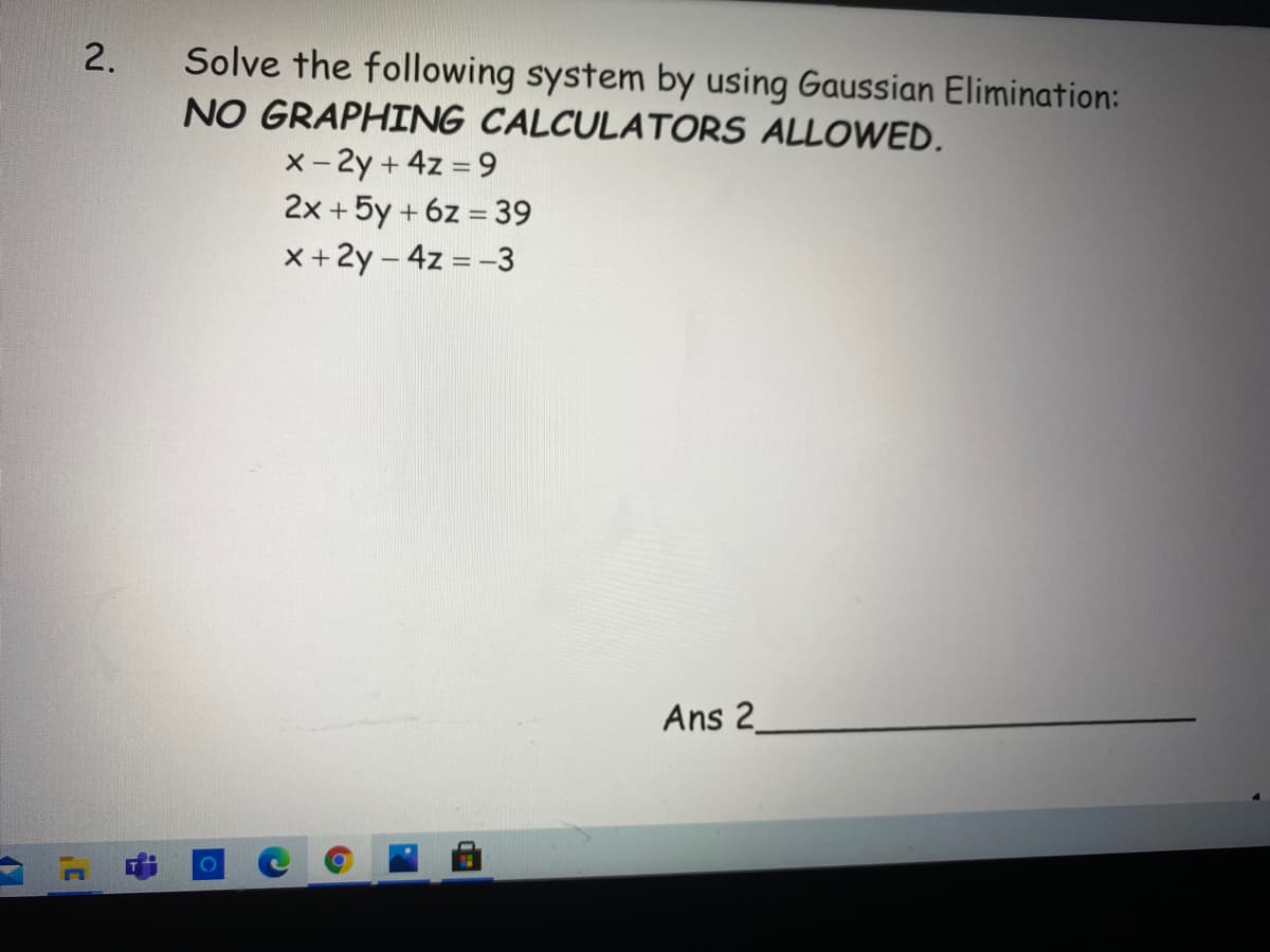 Solve the following system by using Gaussian Elimination:
NO GRAPHING CALCULATORS ALLOWED.
x- 2y +4z = 9
2x +5y + 6z = 39
x+2y - 4z = -3
Ans 2
2.
