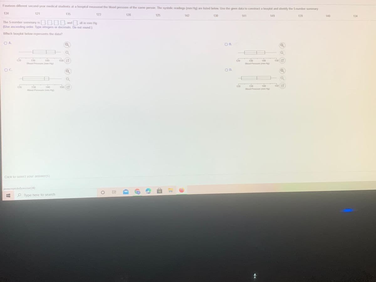 Fourteen different second-year medical students at a hospital measured the blood pressure of the same person. The systolic readings (mm Hg) are listed below. Use the given data to construct a boxplot and identify the 5-number summary.
134
121
135
123
120
125
142
130
141
149
139
140
134
The 5-number summary is and. all in mm Hg.
(Use ascending order. Type integers or decimals. Do not round.)
Which baxplot below represents the data?
OA.
O B.
120
130
Blood Pressure (mm Hg)
140
150 C
140
120
150 C
130
Blood Pressure (mem Hg)
OC.
OD.
140
120
130
140
150 E
130
Blood Pressure (mm Hg)
120
150 C
Ellood Pressure (mm Hg)
Click to select your answer(s).
javascript:doExercise(24)
O Type here to search
