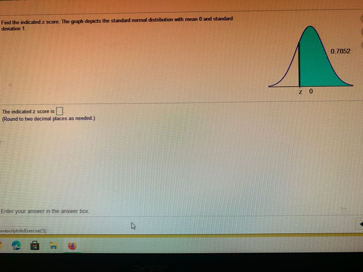 Find the indicated z score. The graph depicts the standard normal distribution with mean 0 and standard
deviation 1.
0.7852
z 0
The indicatedz score is
(Round to two decimal places as needed.)
Enter your answer in the answer box.
avascript:doBxercise(5),
