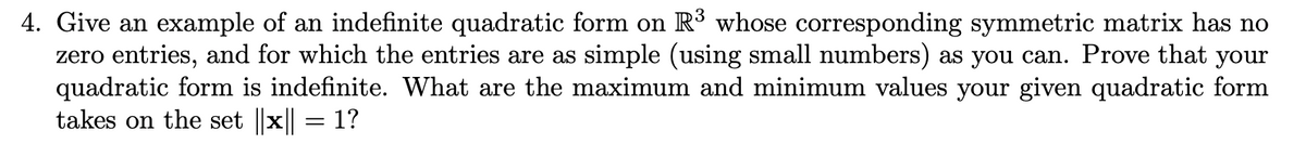 4. Give an example of an indefinite quadratic form on R3 whose corresponding symmetric matrix has no
zero entries, and for which the entries are as simple (using small numbers) as you can. Prove that your
quadratic form is indefinite. What are the maximum and minimum values your given quadratic form
takes on the set ||x|| = 1?
