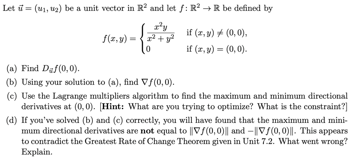 Let ū = (u1, u2) be a unit vector in R? and let f: R² → R be defined by
x²y
x2 + y?
if (x, y) # (0, 0),
f (x, y) =
if (x, y) = (0,0).
(a) Find Daf(0, 0).
(b) Using your solution to (a), find Vf(0,0).
(c) Use the Lagrange multipliers algorithm to find the maximum and minimum directional
derivatives at (0,0). [Hint: What are you trying to optimize? What is the constraint?]
(d) If you've solved (b) and (c) correctly, you will have found that the maximum and mini-
mum directional derivatives are not equal to ||Vf(0,0)|| and –||Vf(0,0)||. This appears
to contradict the Greatest Rate of Change Theorem given in Unit 7.2. What went wrong?
Explain.
