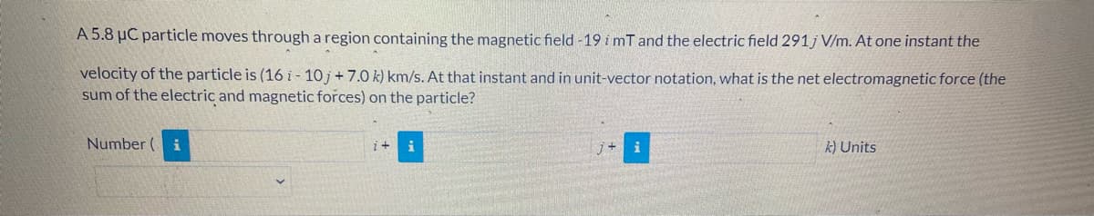 A 5.8 µC particle moves through a region containing the magnetic field -19 i mT and the electric field 291j V/m. At one instant the
velocity of the particle is (16 i- 10 j+ 7.0 k) km/s. At that instant and in unit-vector notation, what is the net electromagnetic force (the
sum of the electric and magnetic forces) on the particle?
Number (
i
k) Units
