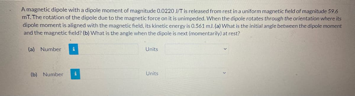 A magnetic dipole with a dipole moment of magnitude 0.0220 J/T is released from rest ina uniform magnetic field of magnitude 59.6
mT. The rotation of the dipole due to the magnetic force on it is unimpeded. When the dipole rotates through the orientation where its
dipole moment is aligned with the magnetic field, its kinetic energy is 0.561 mJ. (a) What is the initial angle between the dipole moment
and the magnetic field? (b) What is the angle when the dipole is next (momentarily) at rest?
(a) Number
Units
(b) Number
Units
