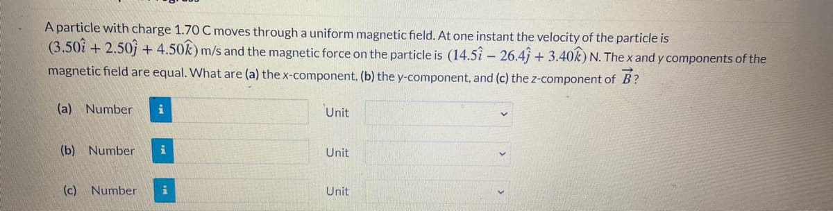 A particle with charge 1.70 C moves through a uniform magnetic field. At one instant the velocity of the particle is
(3.50i + 2.50j + 4.50k) m/s and the magnetic force on the particle is (14.5i – 26.4j + 3.40k) N. The x and y components of the
magnetic field are equal. What are (a) the x-component, (b) the y-component, and (c) the z-component of B?
(a) Number
Unit
(b) Number
Unit
(c)
Number
Unit
