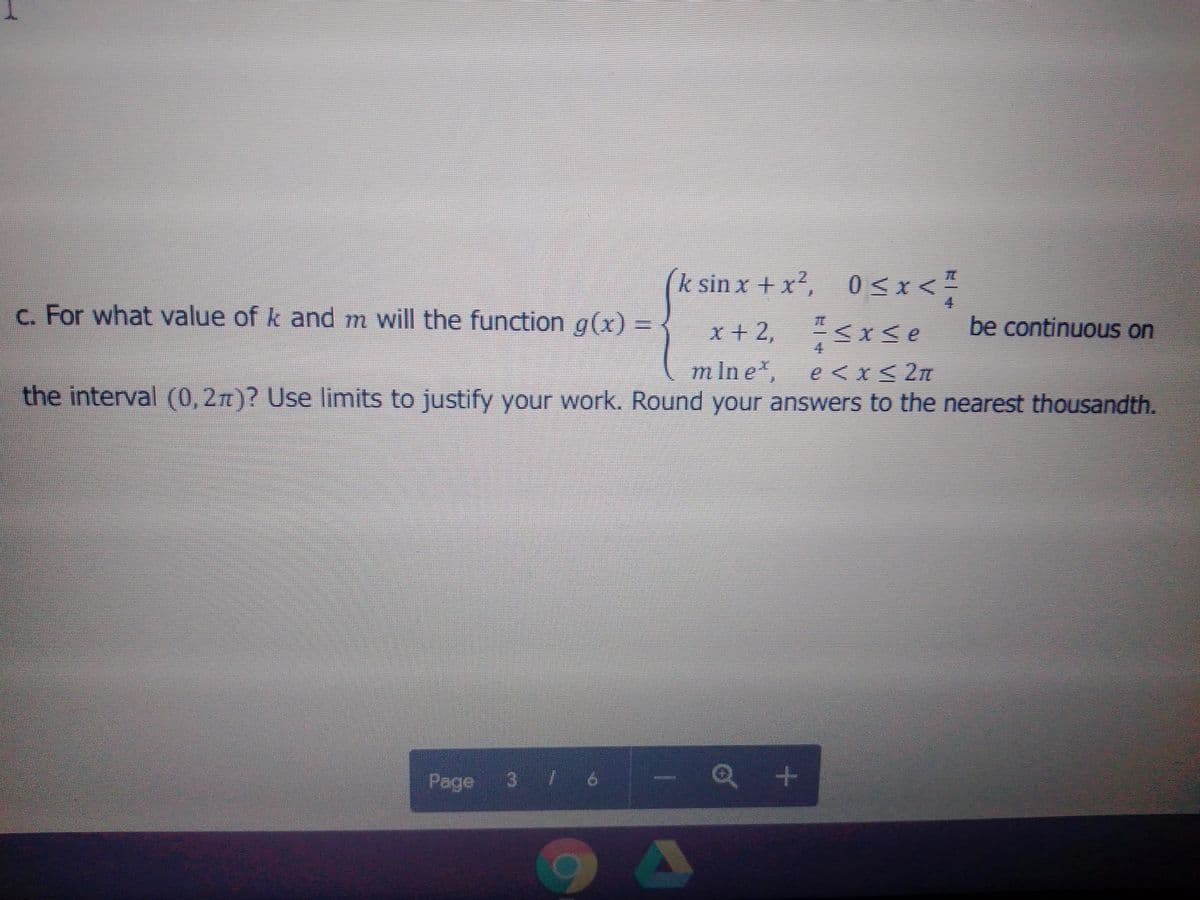 (k sin x + x2,
05x<
c. For what value of k and m will the function g(x) =
x + 2, <x se
be continuous on
m In e,
e <x< 2n
the interval (0, 2n)? Use limits to justify your work. Round your answers to the nearest thousandth.
Q +
Page
3 76
